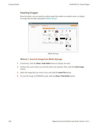 Using the Editor CHAPTER 29:  Content Pages
440 Magento Community Edition User Guide, Version 1.9.2.1
Inserting Images
From the editor, you can insert an online image that resides on another server, or display
an image that has been uploaded to Media Storage.
Media Storage
Method 1: Insert an Image from Media Storage
1. If necessary, click the Show / Hide Editor button to display the code.
2. Position the cursor where you want the code to be inserted. Then, click the Insert Image
button.
3. Select the image that you want to use, and click the Insert File button.
4. To view the image in WYSIWYG mode, click the Show / Hide Editor button.
 