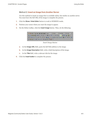 CHAPTER 29:  Content Pages Using the Editor
Method 2: Insert an Image from Another Server
Use this method to insert an image that is available online, but resides on another server.
You must have the full URL of the image to complete the process.
1. Click the Show / Hide Editor button to work in WYSIWYG mode.
2. Position your cursor where you want the image to appear.
3. On the Editor toolbar, click the Insert Image button. Then, do the following:
Insert Image Button
a. In the Image URL field, paste the full Web address to the image.
b. In the Image Description field, write a brief description of the image.
c. In the Title field, write a relevant title for the image.
4. Click the Insert button to complete the process.
441Magento Community Edition User Guide, Version 1.9.2.1
 