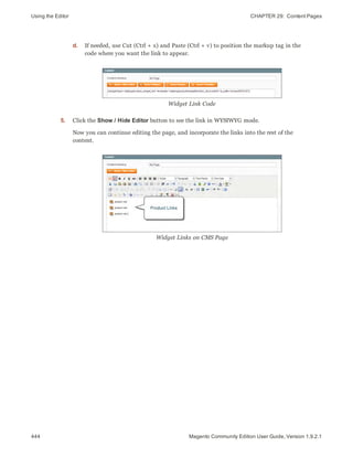 Using the Editor CHAPTER 29:  Content Pages
444 Magento Community Edition User Guide, Version 1.9.2.1
d. If needed, use Cut (Ctrl + x) and Paste (Ctrl + v) to position the markup tag in the
code where you want the link to appear.
Widget Link Code
5. Click the Show / Hide Editor button to see the link in WYSIWYG mode.
Now you can continue editing the page, and incorporate the links into the rest of the
content.
Widget Links on CMS Page
 