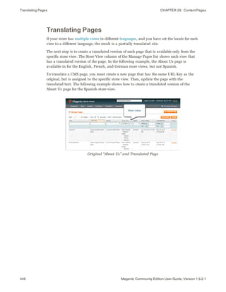 Translating Pages CHAPTER 29:  Content Pages
446 Magento Community Edition User Guide, Version 1.9.2.1
Translating Pages
If your store has multiple views in different languages, and you have set the locale for each
view to a different language, the result is a partially translated site.
The next step is to create a translated version of each page that is available only from the
specific store view. The Store View column of the Manage Pages list shows each view that
has a translated version of the page. In the following example, the About Us page is
available in for the English, French, and German store views, but not Spanish.
To translate a CMS page, you must create a new page that has the same URL Key as the
original, but is assigned to the specific store view. Then, update the page with the
translated text. The following example shows how to create a translated version of the
About Us page for the Spanish store view.
Original “About Us” and Translated Page
 