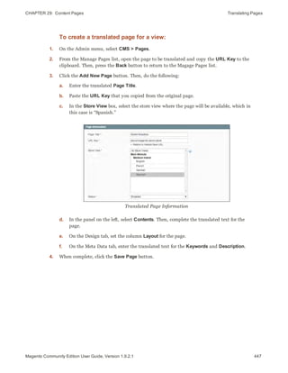 CHAPTER 29:  Content Pages Translating Pages
To create a translated page for a view:
1. On the Admin menu, select CMS > Pages.
2. From the Manage Pages list, open the page to be translated and copy the URL Key to the
clipboard. Then, press the Back button to return to the Magage Pages list.
3. Click the Add New Page button. Then, do the following:
a. Enter the translated Page Title.
b. Paste the URL Key that you copied from the original page.
c. In the Store View box, select the store view where the page will be available, which in
this case is “Spanish.”
Translated Page Information
d. In the panel on the left, select Contents. Then, complete the translated text for the
page.
e. On the Design tab, set the column Layout for the page.
f. On the Meta Data tab, enter the translated text for the Keywords and Description.
4. When complete, click the Save Page button.
447Magento Community Edition User Guide, Version 1.9.2.1
 