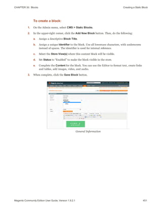 CHAPTER 30:  Blocks Creating a Static Block
To create a block:
1. On the Admin menu, select CMS > Static Blocks.
2. In the upper-right corner, click the Add New Block button. Then, do the following:
a. Assign a descriptive Block Title.
b. Assign a unique Identifier to the block. Use all lowercase characters, with underscores
instead of spaces. The identifier is used for internal reference.
c. Select the Store View(s) where this content block will be visible.
d. Set Status to “Enabled” to make the block visible in the store.
e. Complete the Content for the block. You can use the Editor to format text, create links
and tables, add images, video, and audio.
3. When complete, click the Save Block button.
General Information
451Magento Community Edition User Guide, Version 1.9.2.1
 