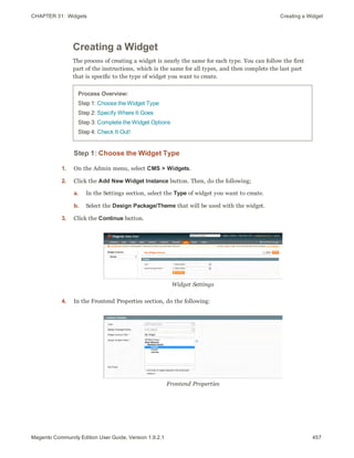 CHAPTER 31:  Widgets Creating a Widget
Creating a Widget
The process of creating a widget is nearly the same for each type. You can follow the first
part of the instructions, which is the same for all types, and then complete the last part
that is specific to the type of widget you want to create.
Process Overview:
Step 1: Choose the Widget Type
Step 2: Specify Where It Goes
Step 3: Complete the Widget Options
Step 4: Check It Out!
Step 1: Choose the Widget Type
1. On the Admin menu, select CMS > Widgets.
2. Click the Add New Widget Instance button. Then, do the following;
a. In the Settings section, select the Type of widget you want to create.
b. Select the Design Package/Theme that will be used with the widget.
3. Click the Continue button.
Widget Settings
4. In the Frontend Properties section, do the following:
Frontend Properties
457Magento Community Edition User Guide, Version 1.9.2.1
 