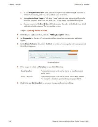 Creating a Widget CHAPTER 31:  Widgets
458 Magento Community Edition User Guide, Version 1.9.2.1
a. In the Widget Instance Title field, enter a descriptive title for the widget. This title is
for internal use only, and won’t be visible to your customers.
b. Set Assign to Store Views to “All Store Views,” or to the view where the widget to be
available. To select more than one, hold the Ctrl key down, and select each option.
c. Enter a number in the Sort Order field to determine the order of the block when listed
with others in the column. The top position is zero.
Step 2: Specify Where It Goes
1. In the Layout Updates section, click the Add Layout Update button.
2. Set Display On to the type of category or product page where you want the widget to
appear.
3. In the Block Reference list, select the block or section of your page layout where you want
the widget to appear.
Layout Updates
4. If the widget is a link, set Template to one of the following:
Block Template Formats the content so it can be placed as standalone unit
on the page.
Inline Template Formats the content so it can be placed inside other content.
For example, a link that goes inside a paragraph of text.
5. Click Save and Continue Edit to save your changes and continue editing.
 