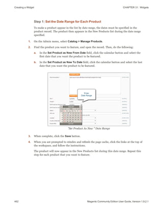 Creating a Widget CHAPTER 31:  Widgets
462 Magento Community Edition User Guide, Version 1.9.2.1
Step 1: Set the Date Range for Each Product
To make a product appear in the list by date range, the dates must be specified in the
product record. The product then appears in the New Products list during the date range
specified.
1. On the Admin menu, select Catalog > Manage Products.
2. Find the product you want to feature, and open the record. Then, do the following:
a. In the Set Product as New From Date field, click the calendar button and select the
first date that you want the product to be featured.
b. In the Set Product as New To Date field, click the calendar button and select the last
date that you want the product to be featured.
"Set Product As New " Date Range
3. When complete, click the Save button.
4. When you are prompted to reindex and refresh the page cache, click the links at the top of
the workspace, and follow the instructions.
The product will now appear in the New Products list during this date range. Repeat this
step for each product that you want to feature.
 