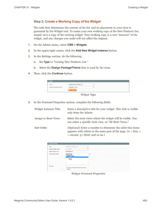 CHAPTER 31:  Widgets Creating a Widget
Step 2: Create a Working Copy of the Widget
The code that determines the content of the list and its placement in your store is
generated by the Widget tool. To create your own working copy of the New Products list,
simply save a copy of the existing widget. Your working copy is a new “instance” of the
widget, and any changes you make will not affect the original.
1. On the Admin menu, select CMS > Widgets.
2. In the upper-right corner, click the Add New Widget Instance button.
3. In the Settings section, do the following:
a. Set Type to “Catalog New Products List.”
b. Select the Design Package/Theme that is used by the store.
4. Then, click the Continue button.
Widget Type
5. In the Frontend Properties section, complete the following fields:
Widget Instance Title Enter a descriptive title for your widget. This title is visible
only from the Admin.
Assign to Store Views Select the store views where the widget will be visible. You
can select a specific store view, or "All Store Views."
Sort Order (Optional) Enter a number to determine the order this items
appears with others in the same part of the page. (0 = first, 1
= second, 3= third, and so on.)
Widget Frontend Properties
463Magento Community Edition User Guide, Version 1.9.2.1
 