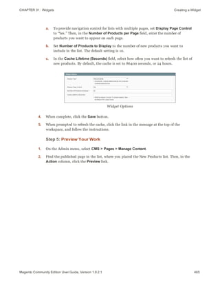 CHAPTER 31:  Widgets Creating a Widget
a. To provide navigation control for lists with multiple pages, set Display Page Control
to “Yes.” Then, in the Number of Products per Page field, enter the number of
products you want to appear on each page.
b. Set Number of Products to Display to the number of new products you want to
include in the list. The default setting is 10.
c. In the Cache Lifetime (Seconds) field, select how often you want to refresh the list of
new products. By default, the cache is set to 86400 seconds, or 24 hours.
Widget Options
4. When complete, click the Save button.
5. When prompted to refresh the cache, click the link in the message at the top of the
workspace, and follow the instructions.
Step 5: Preview Your Work
1. On the Admin menu, select CMS > Pages > Manage Content.
2. Find the published page in the list, where you placed the New Products list. Then, in the
Action column, click the Preview link.
465Magento Community Edition User Guide, Version 1.9.2.1
 
