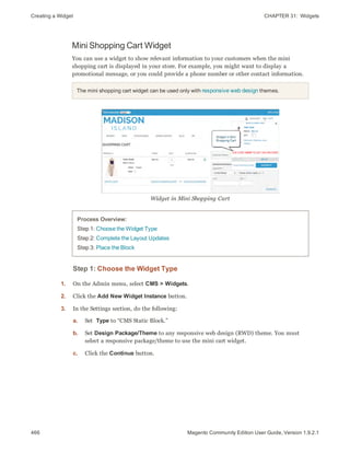 Creating a Widget CHAPTER 31:  Widgets
466 Magento Community Edition User Guide, Version 1.9.2.1
Mini Shopping Cart Widget
You can use a widget to show relevant information to your customers when the mini
shopping cart is displayed in your store. For example, you might want to display a
promotional message, or you could provide a phone number or other contact information.
The mini shopping cart widget can be used only with responsive web design themes.
Widget in Mini Shopping Cart
Process Overview:
Step 1: Choose the Widget Type
Step 2: Complete the Layout Updates
Step 3: Place the Block
Step 1: Choose the Widget Type
1. On the Admin menu, select CMS > Widgets.
2. Click the Add New Widget Instance button.
3. In the Settings section, do the following:
a. Set Type to “CMS Static Block.”
b. Set Design Package/Theme to any responsive web design (RWD) theme. You must
select a responsive package/theme to use the mini cart widget.
c. Click the Continue button.
 