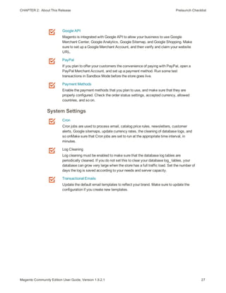 CHAPTER 2:  About This Release Prelaunch Checklist
Google API
Magento is integrated with Google API to allow your business to use Google
Merchant Center, Google Analytics, Google Sitemap, and Google Shopping. Make
sure to set up a Google Merchant Account, and then verify and claim your website
URL.
PayPal
If you plan to offer your customers the convenience of paying with PayPal, open a
PayPal Merchant Account, and set up a payment method. Run some test
transactions in Sandbox Mode before the store goes live.
Payment Methods
Enable the payment methods that you plan to use, and make sure that they are
properly configured. Check the order status settings, accepted currency, allowed
countries, and so on.
System Settings
Cron
Cron jobs are used to process email, catalog price rules, newsletters, customer
alerts, Google sitemaps, update currency rates, the cleaning of database logs, and
so onMake sure that Cron jobs are set to run at the appropriate time interval, in
minutes.
Log Cleaning
Log cleaning must be enabled to make sure that the database log tables are
periodically cleaned. If you do not set this to clear your database log_ tables, your
database can grow very large when the store has a full traffic load. Set the number of
days the log is saved according to your needs and server capacity.
Transactional Emails
Update the default email templates to reflect your brand. Make sure to update the
configuration if you create new templates.
27Magento Community Edition User Guide, Version 1.9.2.1
 