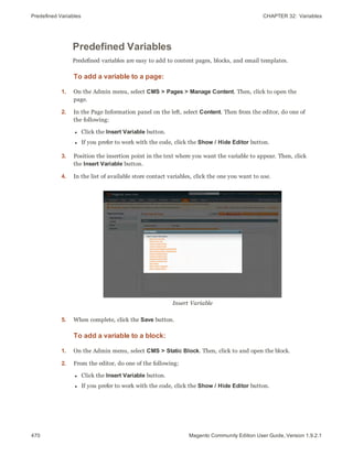 Predefined Variables CHAPTER 32:  Variables
470 Magento Community Edition User Guide, Version 1.9.2.1
Predefined Variables
Predefined variables are easy to add to content pages, blocks, and email templates.
To add a variable to a page:
1. On the Admin menu, select CMS > Pages > Manage Content. Then, click to open the
page.
2. In the Page Information panel on the left, select Content. Then from the editor, do one of
the following:
l Click the Insert Variable button.
l If you prefer to work with the code, click the Show / Hide Editor button.
3. Position the insertion point in the text where you want the variable to appear. Then, click
the Insert Variable button.
4. In the list of available store contact variables, click the one you want to use.
Insert Variable
5. When complete, click the Save button.
To add a variable to a block:
1. On the Admin menu, select CMS > Static Block. Then, click to and open the block.
2. From the editor, do one of the following:
l Click the Insert Variable button.
l If you prefer to work with the code, click the Show / Hide Editor button.
 