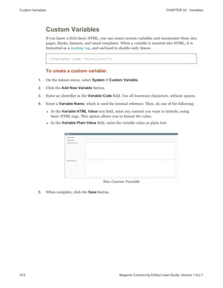 Custom Variables CHAPTER 32:  Variables
472 Magento Community Edition User Guide, Version 1.9.2.1
Custom Variables
If you know a little basic HTML, you can create custom variables and incorporate them into
pages, blocks, banners, and email templates. When a variable is inserted into HTML, it is
formatted as a markup tag, and enclosed in double curly braces.
{{CustomVar code= "store_hours"}}
To create a custom variable:
1. On the Admin menu, select System > Custom Variable.
2. Click the Add New Variable button.
3. Enter an identifier in the Variable Code field. Use all lowercase characters, without spaces.
4. Enter a Variable Name, which is used for internal reference. Then, do one of the following:
l In the Variable HTML Value text field, enter any content you want to include, using
basic HTML tags. This option allows you to format the value.
l In the Variable Plain Value field, enter the variable value as plain text.
New Custom Variable
5. When complete, click the Save button.
 