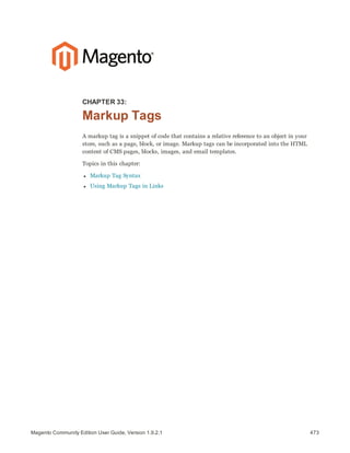 473Magento Community Edition User Guide, Version 1.9.2.1
CHAPTER 33:
Markup Tags
A markup tag is a snippet of code that contains a relative reference to an object in your
store, such as a page, block, or image. Markup tags can be incorporated into the HTML
content of CMS pages, blocks, images, and email templates.
Topics in this chapter:
l Markup Tag Syntax
l Using Markup Tags in Links
 
