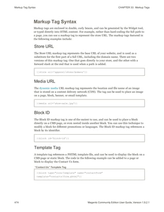 Markup Tag Syntax CHAPTER 33:  Markup Tags
474 Magento Community Edition User Guide, Version 1.9.2.1
Markup Tag Syntax
Markup tags are enclosed in double, curly braces, and can be generated by the Widget tool,
or typed directly into HTML content. For example, rather than hard-coding the full path to
a page, you can use a markup tag to represent the store URL. The markup tags featured in
the following examples include:
Store URL
The Store URL markup tag represents the base URL of your website, and is used as a
substitute for the first part of a full URL, including the domain name. There are two
versions of this markup tag: One that goes directly to your store, and the other with a
forward slash at the end that is used when a path is added.
{{store url='apparel/shoes/womens'}}
Media URL
The dynamic media URL markup tag represents the location and file name of an image
that is stored on a content delivery network (CDN). The tag can be used to place an image
on a page, block, banner, or email template.
{{media url='shoe-sale.jpg'}}
Block ID
The Block ID markup tag is one of the easiest to use, and can be used to place a block
directly on a CMS page, or even nested inside another block. You can use this technique to
modify a block for different promotions or languages. The Block ID markup tag references a
block by its identifier.
{{block id='block-id'}}
Template Tag
A template tag references a PHTML template file, and can be used to display the block on a
CMS page or static block. The code in the following example can be added to a page or
block to display the Contact Us form.
{{block type="core/template" name="contactForm"
template="contacts/form.phtml"}}
“Contact Us” Template Tag
 