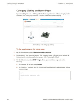 Category Listing on Home Page CHAPTER 33:  Markup Tags
478 Magento Community Edition User Guide, Version 1.9.2.1
Category Listing on Home Page
By default, Magento uses a CMS page for the home page. You can add a markup tag to the
content of your home page to display a product list from a specific category.
Home Page with Category Listing
To list a category on the home page:
1. On the Admin menu, select Catalog > Manage Categories.
2. In the category tree, select the category that you want to use. Take note of the category ID
that appears in parentheses after the category title. For example: (ID:4)
3. On the Admin menu, select CMS > Pages. Then, open your home page and do the
following:
a. In the panel on the left, select Content.
b. In the editor, “comment out” the current code by enclosing it in beginning and ending
comment tags.
<!--
(your current home page code)
-->
 