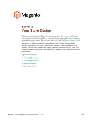483Magento Community Edition User Guide, Version 1.9.2.1
CHAPTER 34:
Your Store Design
Magento provides a variety of easy-to-use design options that you can use to apply
your own customized look-and-feel to your store. To learn more advanced techniques,
such as how to use themes, skins, layouts, and blocks, see the Magento Design Guide.
Magento is an object-oriented environment with pages that are assembled from
separate components. For some, this approach requires a slightly different way of
thinking, because there isn’t a single HTML page that corresponds to any given page.
After you understand the basics, you’ll appreciate working in such a flexible and fluid
environment!
Topics in this chapter:
l Uploading Your Logo
l Uploading a Favicon
l Welcome Message
l Store Demo Notice
 