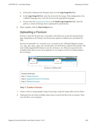 CHAPTER 34:  Your Store Design Uploading a Favicon
a. If the path or filename has changed, enter it in the Logo Image Src field.
b. In the Logo Image Alt field, enter the alt text for the image. If the configuration is for
a different language view, enter the alt text in the appropriate language.
c. If your store uses a responsive theme, in the Small Logo Image Src field, enter the
path to a version of the logo that is optimized for small devices.
5. When complete, click the Save Config button.
Uploading a Favicon
Favicon is short for “favorite icon,” and refers to the little icon on the tab of each browser
page. Depending on the browser, the favicon also appears in address bar, just before the
URL.
Favicons are generally 16 x 16 pixels or 32 x 32 pixels in size. Although Magento accepts
.ico, .png, .jpg, .jpeg, .apng, and .svg file types, not all browsers support these formats. The
most widely-supported file format to use for a favicon is .ico. There are many free tools
available online that you can use to generate an .ico image or convert an exiting image to
the .ico format.
Favicon in Address Bar
Process Overview:
Step 1: Create a Favicon
Step 2: Upload the Favicon to Your Store
Step 3: Refresh the Cache
Step 1: Create a Favicon
1. Create a 16x16 or 32x32 graphic image of your logo, using the image editor of your choice.
2. (Optional) Use one of the available online tools to convert the file to the .ico format. Then,
save the file to your computer.
485Magento Community Edition User Guide, Version 1.9.2.1
 