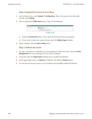 Uploading a Favicon CHAPTER 34:  Your Store Design
486 Magento Community Edition User Guide, Version 1.9.2.1
Step 2: Upload the Favicon to Your Store
1. On the Admin menu, select System > Configuration. Then in the panel on the left under
General, select Design.
2. Click to expand the HTML Head section. Then, do the following:
HTML Head
a. Click the Choose File button. Then, select the favicon file that you prepared.
b. If you want to delete the current favicon, select the Delete Image checkbox.
3. When complete, click the Save Config button.
Step 3: Refresh the Cache
1. As soon as the favicon is uploaded, you are prompted to refresh the cache. Click the Cache
Management link in the message at the top of the workspace.
2. In the list, select the Page Cache checkbox that is marked “Invalidated.”
3. In the upper-right corner, set Actions to “Refresh” and click the Submit button.
4. To view the new favicon, return to your storefront and press F5 to refresh the browser.
 