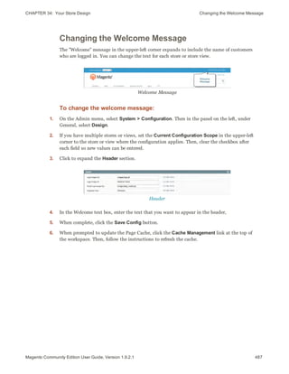 CHAPTER 34:  Your Store Design Changing the Welcome Message
Changing the Welcome Message
The "Welcome" message in the upper-left corner expands to include the name of customers
who are logged in. You can change the text for each store or store view.
Welcome Message
To change the welcome message:
1. On the Admin menu, select System > Configuration. Then in the panel on the left, under
General, select Design.
2. If you have multiple stores or views, set the Current Configuration Scope in the upper-left
corner to the store or view where the configuration applies. Then, clear the checkbox after
each field so new values can be entered.
3. Click to expand the Header section.
Header
4. In the Welcome text box, enter the text that you want to appear in the header,
5. When complete, click the Save Config button.
6. When prompted to update the Page Cache, click the Cache Management link at the top of
the workspace. Then, follow the instructions to refresh the cache.
487Magento Community Edition User Guide, Version 1.9.2.1
 