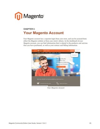 29Magento Community Edition User Guide, Version 1.9.2.1
CHAPTER 3:
Your Magento Account
Your Magento account has a separate login from your store, and can be accessed from
either the Magento website or from your store’s Admin. In the dashboard of your
Magento account, you can find information that is related to the products and services
that you have purchased, as well as your contact and billing information.
Your Magento Account
 