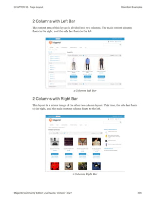 CHAPTER 35:  Page Layout Storefront Examples
2 Columns with Left Bar
The content area of this layout is divided into two columns. The main content column
floats to the right, and the side bar floats to the left.
2 Columns Left Bar
2 Columns with Right Bar
This layout is a mirror image of the other two-column layout. This time, the side bar floats
to the right, and the main content column floats to the left.
2 Columns Right Bar
495Magento Community Edition User Guide, Version 1.9.2.1
 