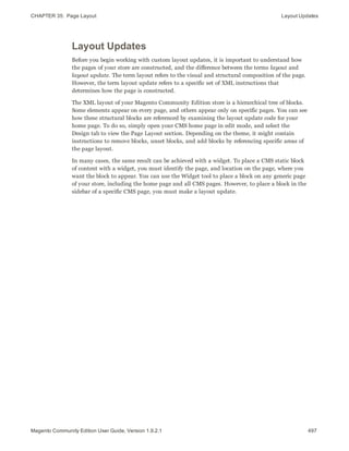 CHAPTER 35:  Page Layout Layout Updates
Layout Updates
Before you begin working with custom layout updates, it is important to understand how
the pages of your store are constructed, and the difference between the terms layout and
layout update. The term layout refers to the visual and structural composition of the page.
However, the term layout update refers to a specific set of XML instructions that
determines how the page is constructed.
The XML layout of your Magento Community Edition store is a hierarchical tree of blocks.
Some elements appear on every page, and others appear only on specific pages. You can see
how these structural blocks are referenced by examining the layout update code for your
home page. To do so, simply open your CMS home page in edit mode, and select the
Design tab to view the Page Layout section. Depending on the theme, it might contain
instructions to remove blocks, unset blocks, and add blocks by referencing specific areas of
the page layout.
In many cases, the same result can be achieved with a widget. To place a CMS static block
of content with a widget, you must identify the page, and location on the page, where you
want the block to appear. You can use the Widget tool to place a block on any generic page
of your store, including the home page and all CMS pages. However, to place a block in the
sidebar of a specific CMS page, you must make a layout update.
497Magento Community Edition User Guide, Version 1.9.2.1
 