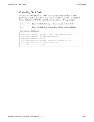 CHAPTER 35:  Page Layout Layout Updates
Controlling Block Order
To control the order of blocks in an XML layout update, include a “before” or “after”
positioning property in the code. To place a block—either before, or after a specific block—
replace the hyphen with the block identifier, as shown in the following examples:
before="-" Places the block at the top of the sidebar, before other blocks.
after="-" Places the block at the bottom of the sidebar, after other blocks.
<block type="cms/block" before="-" name="left.permanent.callout">
<block type="cms/block" before="some-other-block"
name="left.permanent.callout">
<block type="cms/block" after="-" name="left.permanent.callout">
<block type="cms/block" after="some-other-block"
name="left.permanent.callout">
Code to Position CMS Blocks
499Magento Community Edition User Guide, Version 1.9.2.1
 