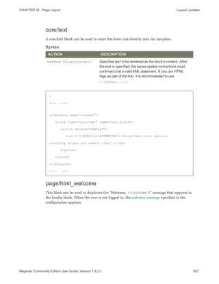 CHAPTER 35:  Page Layout Layout Updates
core/text
A core/text block can be used to enter free form text directly into the template.
ACTION DESCRIPTION
addText($textContent) Specifies text to be rendered as the block's content. After
the text is specified, the layout update instructions must
continue to be a valid XML statement. If you use HTML
tags as part of the text, it is recommended to use:
<![CDATA[...]]>
Syntax
?
<!--...-->
<reference name="content">
<block type="core/text" name="test.block">
<action method="addText">
<txt><![CDATA[<h2>ATTENTION!</h2><p>Check your options
carefully before you submit.</p>]]></txt>
</action>
</block>
</reference>
<!-- -->
page/html_welcome
This block can be used to duplicate the “Welcome, <USERNAME>!” message that appears in
the header block. When the user is not logged in, the welcome message specified in the
configuration appears.
507Magento Community Edition User Guide, Version 1.9.2.1
 