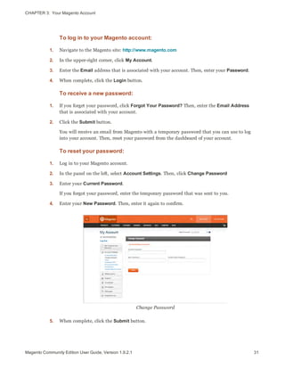 CHAPTER 3:  Your Magento Account
To log in to your Magento account:
1. Navigate to the Magento site: http://www.magento.com
2. In the upper-right corner, click My Account.
3. Enter the Email address that is associated with your account. Then, enter your Password.
4. When complete, click the Login button.
To receive a new password:
1. If you forget your password, click Forgot Your Password? Then, enter the Email Address
that is associated with your account.
2. Click the Submit button.
You will receive an email from Magento with a temporary password that you can use to log
into your account. Then, reset your password from the dashboard of your account.
To reset your password:
1. Log in to your Magento account.
2. In the panel on the left, select Account Settings. Then, click Change Password
3. Enter your Current Password.
If you forgot your password, enter the temporary password that was sent to you.
4. Enter your New Password. Then, enter it again to confirm.
Change Password
5. When complete, click the Submit button.
31Magento Community Edition User Guide, Version 1.9.2.1
 