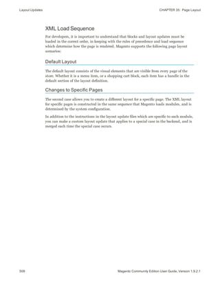 Layout Updates CHAPTER 35:  Page Layout
508 Magento Community Edition User Guide, Version 1.9.2.1
XML Load Sequence
For developers, it is important to understand that blocks and layout updates must be
loaded in the correct order, in keeping with the rules of precedence and load sequence
which determine how the page is rendered. Magento supports the following page layout
scenarios:
Default Layout
The default layout consists of the visual elements that are visible from every page of the
store. Whether it is a menu item, or a shopping cart block, each item has a handle in the
default section of the layout definition.
Changes to Specific Pages
The second case allows you to create a different layout for a specific page. The XML layout
for specific pages is constructed in the same sequence that Magento loads modules, and is
determined by the system configuration.
In addition to the instructions in the layout update files which are specific to each module,
you can make a custom layout update that applies to a special case in the backend, and is
merged each time the special case occurs.
 