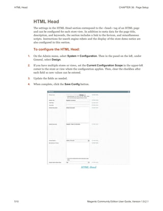 HTML Head CHAPTER 36:  Page Setup
510 Magento Community Edition User Guide, Version 1.9.2.1
HTML Head
The settings in the HTML Head section correspond to the <head> tag of an HTML page
and can be configured for each store view. In addition to meta data for the page title,
description, and keywords, the section includes a link to the favicon, and miscellaneous
scripts. Instructions for search engine robots and the display of the store demo notice are
also configured in this section.
To configure the HTML Head:
1. On the Admin menu, select System > Configuration. Then in the panel on the left, under
General, select Design.
2. If you have multiple stores or views, set the Current Configuration Scope in the upper-left
corner to the store or view where the configuration applies. Then, clear the checkbox after
each field so new values can be entered.
3. Update the fields as needed.
4. When complete, click the Save Config button.
HTML Head
 