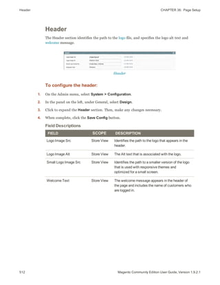 Header CHAPTER 36:  Page Setup
512 Magento Community Edition User Guide, Version 1.9.2.1
Header
The Header section identifies the path to the logo file, and specifies the logo alt text and
welcome message.
Header
To configure the header:
1. On the Admin menu, select System > Configuration.
2. In the panel on the left, under General, select Design.
3. Click to expand the Header section. Then, make any changes necessary.
4. When complete, click the Save Config button.
FIELD SCOPE DESCRIPTION
Logo Image Src Store View Identifies the path to the logo that appears in the
header.
Logo Image Alt Store View The Alt text that is associated with the logo.
Small Logo Image Src Store View Identifies the path to a smaller version of the logo
that is used with responsive themes and
optimized for a small screen.
Welcome Text Store View The welcome message appears in the header of
the page and includes the name of customers who
are logged in.
Field Descriptions
 