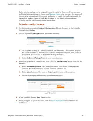 CHAPTER 37:  Your Store’s Theme Design Packages
Before a design package can be assigned, it must be copied to the server. If you purchase
and install a design package or theme from Magento Connect, the necessary files are copied
to your server automatically. However, it might need to update the configuration with the
name of the package, theme, or both. The developer of any design package or theme
typically provides specific configuration instructions.
To assign a design package:
1. On the Admin menu, select System > Configuration. Then in the panel on the left under
General, select Design.
2. Click to expand the Package section, and do the following:
Package
a. To assign the package to a specific store view, set the Current Configuration Scope in
the upper-left corner to the store view where the configuration applies. Then, clear the
Use Default checkbox next to the Current Package Name field.
b. Enter the Current Package Name in lower-case characters.
3. To add an exception for a specific user agent, click the Add Exception button. Then, do the
following:
a. In the Matched Expression field, enter the standard name for the user agent to be
matched. For multiple entries, separate each with a vertical bar.
b. In the Value field, enter the name of the package to be used as the exception.
c. Repeat these steps to add as many exceptions as necessary.
Add Exception
4. When complete, click the Save Config button.
5. When prompted to update the cache, click the Cache Management link and follow the
instructions.
517Magento Community Edition User Guide, Version 1.9.2.1
 