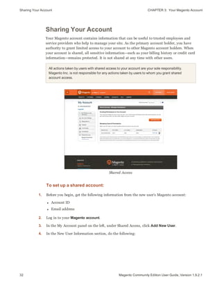 Sharing Your Account CHAPTER 3:  Your Magento Account
32 Magento Community Edition User Guide, Version 1.9.2.1
Sharing Your Account
Your Magento account contains information that can be useful to trusted employees and
service providers who help to manage your site. As the primary account holder, you have
authority to grant limited access to your account to other Magento account holders. When
your account is shared, all sensitive information—such as your billing history or credit card
information—remains protected. It is not shared at any time with other users.
All actions taken by users with shared access to your account are your sole responsibility.
Magento Inc. is not responsible for any actions taken by users to whom you grant shared
account access.
Shared Access
To set up a shared account:
1. Before you begin, get the following information from the new user’s Magento account:
l Account ID
l Email address
2. Log in to your Magento account.
3. In the My Account panel on the left, under Shared Access, click Add New User.
4. In the New User Information section, do the following:
 