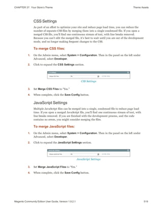 CHAPTER 37:  Your Store’s Theme Theme Assets
CSS Settings
As part of an effort to optimize your site and reduce page load time, you can reduce the
number of separate CSS files by merging them into a single condensed file. If you open a
merged CSS file, you’ll find one continuous stream of text, with line breaks removed.
Because you can’t edit the merged file, it’s best to wait until you are out of the development
mode, and no longer making frequent changes to the CSS.
To merge CSS files:
1. On the Admin menu, select System > Configuration. Then in the panel on the left under
Advanced, select Developer.
2. Click to expand the CSS Settings section.
CSS Settings
3. Set Merge CSS Files to “Yes.”
4. When complete, click the Save Config button.
JavaScript Settings
Multiple JavaScript files can be merged into a single, condensed file to reduce page load
time. If you open a merged JavaScript file, you’ll find one continuous stream of text, with
line breaks removed. If you are finished with the development process, and the code
contains no errors, you might consider merging the files.
To merge JavaScript files:
1. On the Admin menu, select System > Configuration. Then in the panel on the left under
Advanced, select Developer.
2. Click to expand the JavaScript Settings section.
JavaScript Settings
3. Set Merge JavaScript Files to “Yes.”
4. When complete, click the Save Config button.
519Magento Community Edition User Guide, Version 1.9.2.1
 