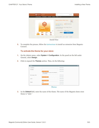 CHAPTER 37:  Your Store’s Theme Installing a New Theme
Install Now
5. To complete the process, follow the instructions to install an extension from Magento
Connect.
To activate the theme for your store:
1. On the Admin menu, select System > Configuration. In the panel on the left under
General, select Design.
2. Click to expand the Themes section. Then, do the following:
Themes
3. In the Default field, enter the name of the theme. The name of the Magento demo store
theme is “mds.”
523Magento Community Edition User Guide, Version 1.9.2.1
 