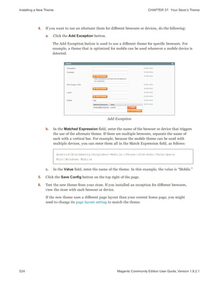 Installing a New Theme CHAPTER 37:  Your Store’s Theme
524 Magento Community Edition User Guide, Version 1.9.2.1
4. If you want to use an alternate them for different browsers or devices, do the following:
a. Click the Add Exception button.
The Add Exception button is used to use a different theme for specific browsers. For
example, a theme that is optimized for mobile can be used whenever a mobile device is
detected.
Add Exception
b. In the Matched Expression field, enter the name of the browser or device that triggers
the use of the alternate theme. If there are multiple browsers, separate the name of
each with a vertical bar. For example, because the mobile theme can be used with
multiple devices, you can enter them all in the Match Expression field, as follows:
Android|Blackberry|Googlebot-Mobile|iPhone|iPod|mobi|Palm|Opera
Mini|Windows Mobile
c. In the Value field, enter the name of the theme. In this example, the value is “Mobile.”
5. Click the Save Config button on the top right of the page.
6. Test the new theme from your store. If you installed an exception for different browsers,
view the store with each browser or device.
If the new theme uses a different page layout than your current home page, you might
need to change its page layout setting to match the theme.
 