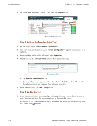 Changing UI Text CHAPTER 37:  Your Store’s Theme
526 Magento Community Edition User Guide, Version 1.9.2.1
3. Set the Actions control to “Disable.” Then, click the Submit button.
Disable Output Caches
Step 3: Activate the Translate Inline Tool
1. On the Admin menu, select System > Configuration.
2. To work with a specific store view, set Current Configuration Scope to the store view to be
updated.
3. In the panel on the left under Advanced, select Developer.
4. Click to expand the Translate Inline section. Then, do the following:
Translate Inline
a. Set Enabled for Frontend to “Yes.”
For a specific store view, you must first clear the Use Website checkbox. The Enabled
for Admin option is not available when editing a store view.
5. When complete, click the Save Config button.
Step 4: Update the Text
1. Open your storefront in a browser, and go to the page that you want to edit. If necessary,
select the store view from the language switcher in the upper-left corner.
Each string of text that can be translated is outlined in red. When you hover over any text
box, a book icon appears.
 