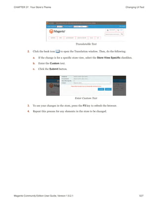 CHAPTER 37:  Your Store’s Theme Changing UI Text
Translatable Text
2. Click the book icon to open the Translation window. Then, do the following:
a. If the change is for a specific store view, select the Store View Specific checkbox.
b. Enter the Custom text.
c. Click the Submit button.
Enter Custom Text
3. To see your changes in the store, press the F5 key to refresh the browser.
4. Repeat this process for any elements in the store to be changed.
527Magento Community Edition User Guide, Version 1.9.2.1
 
