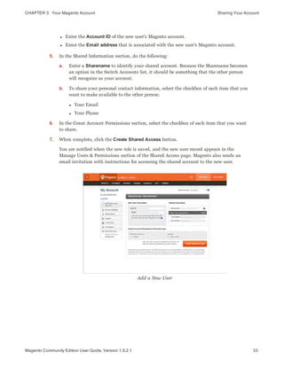 CHAPTER 3:  Your Magento Account Sharing Your Account
l Enter the Account ID of the new user’s Magento account.
l Enter the Email address that is associated with the new user’s Magento account.
5. In the Shared Information section, do the following:
a. Enter a Sharename to identify your shared account. Because the Sharename becomes
an option in the Switch Accounts list, it should be something that the other person
will recognize as your account.
b. To share your personal contact information, select the checkbox of each item that you
want to make available to the other person:
l Your Email
l Your Phone
6. In the Grant Account Permissions section, select the checkbox of each item that you want
to share.
7. When complete, click the Create Shared Access button.
You are notified when the new role is saved, and the new user record appears in the
Manage Users & Permissions section of the Shared Access page. Magento also sends an
email invitation with instructions for accessing the shared account to the new user.
Add a New User
33Magento Community Edition User Guide, Version 1.9.2.1
 