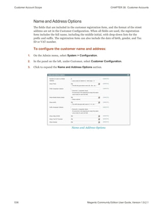 Customer Account Scope CHAPTER 38:  Customer Accounts
536 Magento Community Edition User Guide, Version 1.9.2.1
Name and Address Options
The fields that are included in the customer registration form, and the format of the street
address are set in the Customer Configuration. When all fields are used, the registration
form includes the full name, including the middle initial, with drop-down lists for the
prefix and suffix. The registration form can also include the date of birth, gender, and Tax
ID or VAT number.
To configure the customer name and address:
1. On the Admin menu, select System > Configuration.
2. In the panel on the left, under Customer, select Customer Configuration.
3. Click to expand the Name and Address Options section.
Name and Address Options
 