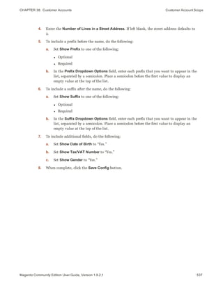 CHAPTER 38:  Customer Accounts Customer Account Scope
4. Enter the Number of Lines in a Street Address. If left blank, the street address defaults to
2.
5. To include a prefix before the name, do the following:
a. Set Show Prefix to one of the following:
ll Optional
l Required
b. In the Prefix Dropdown Options field, enter each prefix that you want to appear in the
list, separated by a semicolon. Place a semicolon before the first value to display an
empty value at the top of the list.
6. To include a suffix after the name, do the following:
a. Set Show Suffix to one of the following:
ll Optional
l Required
b. In the Suffix Dropdown Options field, enter each prefix that you want to appear in the
list, separated by a semicolon. Place a semicolon before the first value to display an
empty value at the top of the list.
7. To include additional fields, do the following:
a. Set Show Date of Birth to “Yes.”
b. Set Show Tax/VAT Number to “Yes.”
c. Set Show Gender to “Yes.”
8. When complete, click the Save Config button.
537Magento Community Edition User Guide, Version 1.9.2.1
 