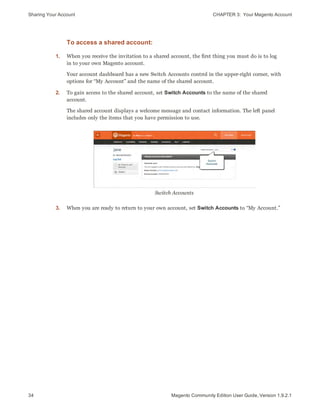Sharing Your Account CHAPTER 3:  Your Magento Account
34 Magento Community Edition User Guide, Version 1.9.2.1
To access a shared account:
1. When you receive the invitation to a shared account, the first thing you must do is to log
in to your own Magento account.
Your account dashboard has a new Switch Accounts control in the upper-right corner, with
options for “My Account” and the name of the shared account.
2. To gain access to the shared account, set Switch Accounts to the name of the shared
account.
The shared account displays a welcome message and contact information. The left panel
includes only the items that you have permission to use.
Switch Accounts
3. When you are ready to return to your own account, set Switch Accounts to “My Account.”
 