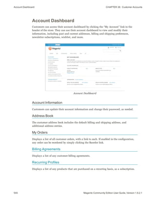 Account Dashboard CHAPTER 38:  Customer Accounts
540 Magento Community Edition User Guide, Version 1.9.2.1
Account Dashboard
Customers can access their account dashboard by clicking the “My Account” link in the
header of the store. They can use their account dashboard to view and modify their
information, including past and current addresses, billing and shipping preferences,
newsletter subscriptions, wishlist, and more.
Account Dashboard
Account Information
Customers can update their account information and change their password, as needed.
Address Book
The customer address book includes the default billing and shipping address, and
additional address entries.
My Orders
Displays a list of all customer orders, with a link to each. If enabled in the configuration,
any order can be reordered by simply clicking the Reorder link.
Billing Agreements
Displays a list of any customer billing agreements.
Recurring Profiles
Displays a list of any products that are purchased on a recurring basis, as a subscription.
 