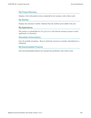 CHAPTER 38:  Customer Accounts Account Dashboard
My Product Reviews
Displays a list of all product reviews submitted by the customer, with a link to each.
My Wishlist
Displays the customer's wishlist. Products from the wishlist can be added to the cart.
My Applications
This section is a placeholder for API applications that link the customer account to other
applications or extensions.
Newsletter Subscriptions
Lists all available newsletters,. Those to which the customer is currently subscribed have a
checkmark.
My Downloadable Products
Lists all downloadable products the customer has purchased, with a link to each.
541Magento Community Edition User Guide, Version 1.9.2.1
 