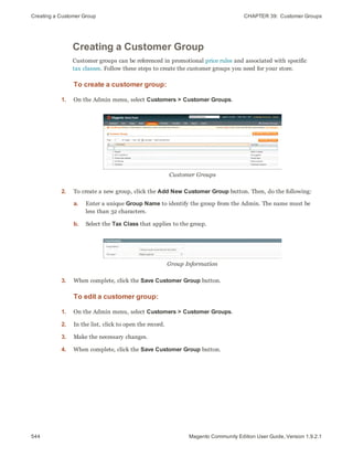 Creating a Customer Group CHAPTER 39:  Customer Groups
544 Magento Community Edition User Guide, Version 1.9.2.1
Creating a Customer Group
Customer groups can be referenced in promotional price rules and associated with specific
tax classes. Follow these steps to create the customer groups you need for your store.
To create a customer group:
1. On the Admin menu, select Customers > Customer Groups.
Customer Groups
2. To create a new group, click the Add New Customer Group button. Then, do the following:
a. Enter a unique Group Name to identify the group from the Admin. The name must be
less than 32 characters.
b. Select the Tax Class that applies to the group.
Group Information
3. When complete, click the Save Customer Group button.
To edit a customer group:
1. On the Admin menu, select Customers > Customer Groups.
2. In the list, click to open the record.
3. Make the necessary changes.
4. When complete, click the Save Customer Group button.
 