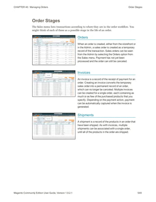 CHAPTER 40:  Managing Orders Order Stages
Order Stages
The Sales menu lists transactions according to where they are in the order workflow. You
might think of each of these as a possible stage in the life of an order.
Orders
When an order is created, either from the storefront or
in the Admin, a sales order is created as a temporary
record of the transaction. Sales orders can be seen
from the Admin by selecting the Orders option from
the Sales menu. Payment has not yet been
processed and the order can still be canceled.
Invoices
An invoice is a record of the receipt of payment for an
order. Creating an invoice converts the temporary
sales order into a permanent record of an order,
which can no longer be canceled. Multiple invoices
can be created for a single order, each containing as
much or as few of the purchased products that you
specify. Depending on the payment action, payment
can be automatically captured when the invoice is
generated.
Shipments
A shipment is a record of the products in an order that
have been shipped. As with invoices, multiple
shipments can be associated with a single order,
until all of the products in the order are shipped.
549Magento Community Edition User Guide, Version 1.9.2.1
 