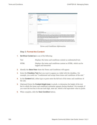Terms and Conditions CHAPTER 40:  Managing Orders
556 Magento Community Edition User Guide, Version 1.9.2.1
Terms and Conditions Information
Step 3: Format the Content
1. Set Show Content as to one of the following:
Text Displays the terms and conditions content as unformatted text.
HTML Displays the terms and conditions content as HTML, which can be
tagged and formatted.
2. Identify the Store View where the Terms and Conditions will appear.
3. Enter the Checkbox Text that you want to appear as a label with the checkbox. For
example, you could use “I understand and accept these terms and conditions of the sale.”
4. In the Content field, either type or paste enter the full text of the terms and conditions of
the sale.
5. (Optional) Enter the Content Height (css), in pixels, to determine the height of the text
box in which the terms and conditions statement appears during checkout. For example, if
you want the text box to be one inch high, enter 96, which is the equivalent value in pixels.
6. When complete, click the Save Condition button.
 