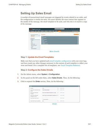 CHAPTER 40:  Managing Orders Setting Up Sales Email
Setting Up Sales Email
A number of transactional email messages are triggered by events related to an order, and
the configuration is similar for each. You must identify the store contact that appears as
the sender of the message, the email template to be used, and who else is to receive a copy
of the message.
Sales Emails
Step 1: Update the Email Templates
Make sure that you have updated each email template configuration with your store logo,
and have made any other changes necessary to the content of each template to reflect your
store and brand. For a complete list of templates, see: Email Template Reference.
Step 2: Configure the Sales Emails
1. On the Admin menu, select System > Configuration.
2. In the panel on the left under Sales, select Sales Emails. Then, do the following:
3. Click to expand the Order section. Then, do the following:
Order
557Magento Community Edition User Guide, Version 1.9.2.1
 
