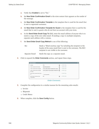 Setting Up Sales Email CHAPTER 40:  Managing Orders
558 Magento Community Edition User Guide, Version 1.9.2.1
a. Verify that Enabled is set to “Yes.”
b. Set New Order Confirmation Email to the store contact that appears as the sender of
the message.
c. Set New Order Confirmation Template to the template that is used for the email that
is sent to registered customers.
d. Set New Order Confirmation Template for Guest to the template that is used for the
email that is sent to guests who do not have an account with your store.
e. In the Send Order Email Copy To field, enter the email address of anyone who is to
receive a copy of the new order email. If sending a copy to multiple recipients,
separate each address with a comma.
f. Set Send Order Email Copy Method to one of the following:
Bcc Sends a “blind courtesy copy” by including the recipient in the
header of the same email that is sent to the customer. The BCC
recipient is not visible to the customer.
Separate Email Sends the copy as a separate email.
4. Click to expand the Order Comments section, and repeat these steps.
Order Comments
5. Complete the configuration in a similar manner for the remaining sales emails:
l Invoice
l Shipment
l Credit Memo
6. When complete, click the Save Config button.
 