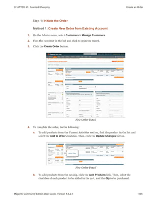CHAPTER 41:  Assisted Shopping Create an Order
Step 1: Initiate the Order
Method 1: Create New Order from Existing Account
1. On the Admin menu, select Customers > Manage Customers.
2. Find the customer in the list and click to open the record.
3. Click the Create Order button.
New Order Detail
4. To complete the order, do the following:
a. To add products from the Current Activities section, find the product in the list and
select the Add to Order checkbox. Then, click the Update Changes button.
New Order Detail
b. To add products from the catalog, click the Add Products link. Then, select the
checkbox of each product to be added to the cart, and the Qty to be purchased.
565Magento Community Edition User Guide, Version 1.9.2.1
 